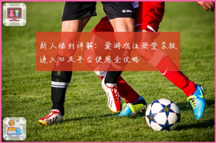 新人福利详解：爱游戏注册登录极速入口及平台使用全攻略