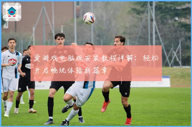 爱游戏电脑版安装教程详解：轻松开启畅玩体验新篇章