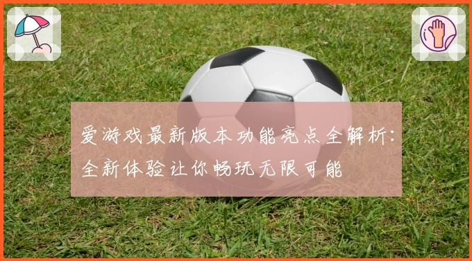 爱游戏最新版本功能亮点全解析：全新体验让你畅玩无限可能
