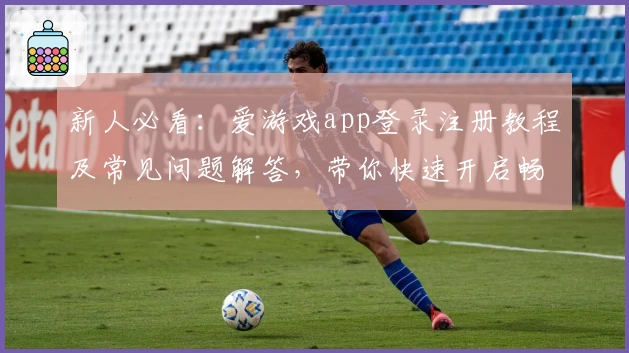 新人必看：爱游戏app登录注册教程及常见问题解答，带你快速开启畅玩之旅
