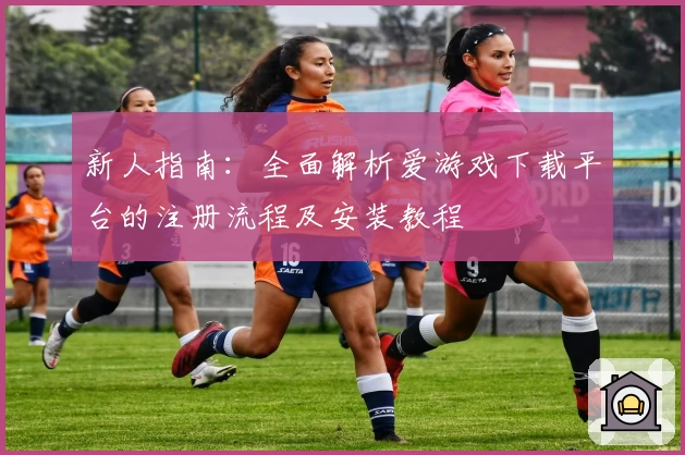 新人指南:全面解析爱游戏下载平台的注册流程及安装教程