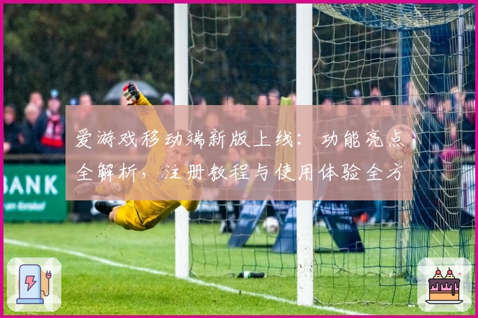 爱游戏移动端新版上线：功能亮点全解析，注册教程与使用体验全方位揭秘