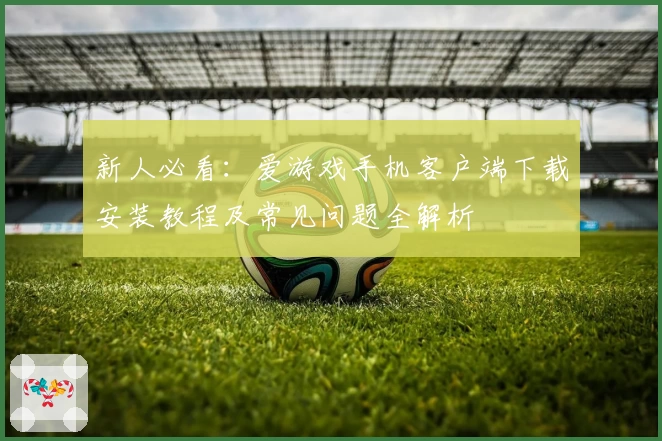新人必看：爱游戏手机客户端下载安装教程及常见问题全解析