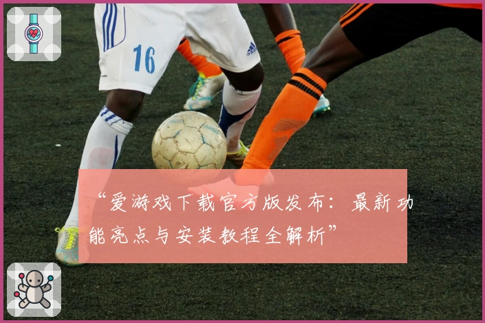 “爱游戏下载官方版发布：最新功能亮点与安装教程全解析”