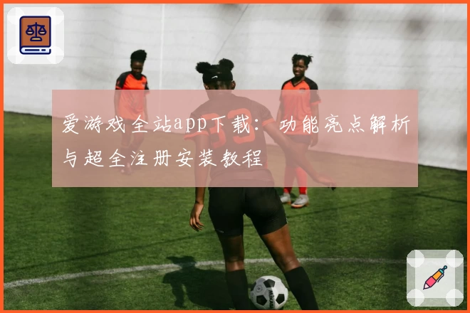 爱游戏全站app下载：功能亮点解析与超全注册安装教程