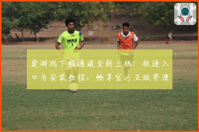 爱游戏下载通道全新上线：极速入口与安装教程，畅享官方正版资源