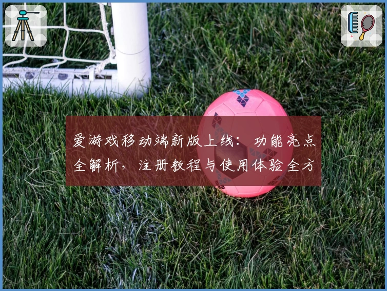 爱游戏移动端新版上线：功能亮点全解析，注册教程与使用体验全方位揭秘