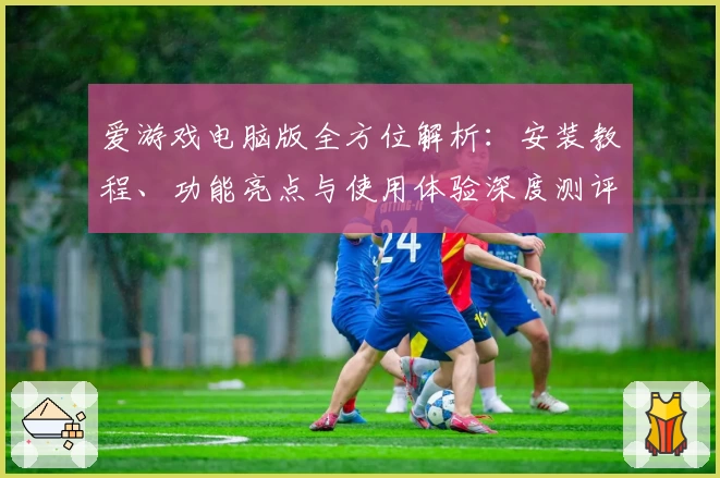 爱游戏电脑版全方位解析:安装教程、功能亮点与使用体验深度测评